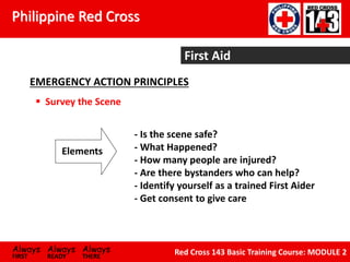 Philippine Red Cross
Always Always Always
FIRST READY THERE
Red Cross 143 Basic Training Course: MODULE 2
First Aid
EMERGENCY ACTION PRINCIPLES
 Survey the Scene
- Is the scene safe?
- What Happened?
- How many people are injured?
- Are there bystanders who can help?
- Identify yourself as a trained First Aider
- Get consent to give care
Elements
 