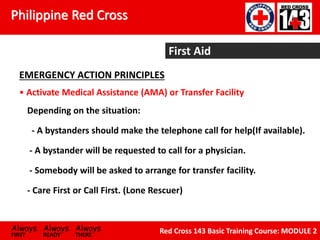 Philippine Red Cross
Always Always Always
FIRST READY THERE
Red Cross 143 Basic Training Course: MODULE 2
Depending on the situation:
- A bystanders should make the telephone call for help(If available).
- A bystander will be requested to call for a physician.
- Somebody will be asked to arrange for transfer facility.
- Care First or Call First. (Lone Rescuer)
First Aid
EMERGENCY ACTION PRINCIPLES
• Activate Medical Assistance (AMA) or Transfer Facility
 