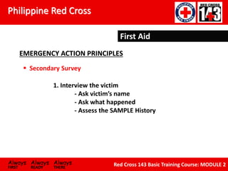 Philippine Red Cross
Always Always Always
FIRST READY THERE
Red Cross 143 Basic Training Course: MODULE 2
First Aid
EMERGENCY ACTION PRINCIPLES
First Aid
EMERGENCY ACTION PRINCIPLES
 Secondary Survey
1. Interview the victim
- Ask victim’s name
- Ask what happened
- Assess the SAMPLE History
 