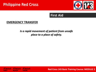 Philippine Red Cross
Always Always Always
FIRST READY THERE
Red Cross 143 Basic Training Course: MODULE 2
First Aid
EMERGENCY TRANSFER
Is a rapid movement of patient from unsafe
place to a place of safety.
 