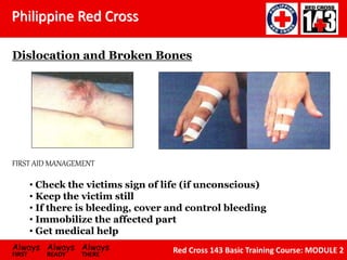 Philippine Red Cross
Always Always Always
FIRST READY THERE
Red Cross 143 Basic Training Course: MODULE 2
Dislocation and Broken Bones
FIRST AID MANAGEMENT
• Check the victims sign of life (if unconscious)
• Keep the victim still
• If there is bleeding, cover and control bleeding
• Immobilize the affected part
• Get medical help
 