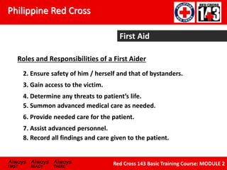 Philippine Red Cross
Always Always Always
FIRST READY THERE
Red Cross 143 Basic Training Course: MODULE 2
First Aid
Roles and Responsibilities of a First Aider
2. Ensure safety of him / herself and that of bystanders.
3. Gain access to the victim.
4. Determine any threats to patient’s life.
5. Summon advanced medical care as needed.
7. Assist advanced personnel.
8. Record all findings and care given to the patient.
6. Provide needed care for the patient.
 