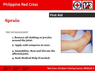Philippine Red Cross
Always Always Always
FIRST READY THERE
Red Cross 143 Basic Training Course: MODULE 2
First Aid
Sprain
1. Remove all clothing or jewelry
around the joint.
2. Apply cold compress at once.
3. Immobilize, Rest and Elevate the
affected joint.
4. Seek Medical Help if needed.
FIRST AID MANAGEMENT
 