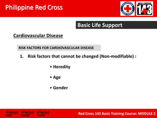 Philippine Red Cross
Always Always Always
FIRST READY THERE
Red Cross 143 Basic Training Course: MODULE 2
Basic Life Support
Cardiovascular Disease
RISK FACTORS FOR CARDIOVASCULAR DISEASE
1. Risk factors that cannot be changed (Non-modifiable) :
• Heredity
• Age
• Gender
 