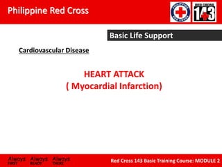 Philippine Red Cross
Always Always Always
FIRST READY THERE
Red Cross 143 Basic Training Course: MODULE 2
Basic Life Support
Cardiovascular Disease
HEART ATTACK
( Myocardial Infarction)
 