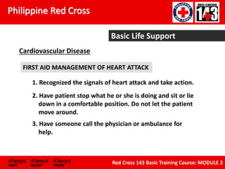 Philippine Red Cross
Always Always Always
FIRST READY THERE
Red Cross 143 Basic Training Course: MODULE 2
Basic Life Support
Cardiovascular Disease
FIRST AID MANAGEMENT OF HEART ATTACK
1. Recognized the signals of heart attack and take action.
2. Have patient stop what he or she is doing and sit or lie
down in a comfortable position. Do not let the patient
move around.
3. Have someone call the physician or ambulance for
help.
 