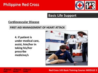 Philippine Red Cross
Always Always Always
FIRST READY THERE
Red Cross 143 Basic Training Course: MODULE 2
Basic Life Support
Cardiovascular Disease
FIRST AID MANAGEMENT OF HEART ATTACK
4. If patient is
under medical care,
assist, him/her in
taking his/her
prescribe
medicine/s
 
