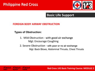 Philippine Red Cross
Always Always Always
FIRST READY THERE
Red Cross 143 Basic Training Course: MODULE 2
FOREIGN BODY AIRWAY OBSTRUCTION
Types of Obstruction:
1. Mild Obstruction - with good air exchange
Mgt: Encourage Coughing
2. Severe Obstruction - with poor or no air exchange
Mgt: Back Blows, Abdominal Thrusts, Chest Thrusts
Basic Life Support
 