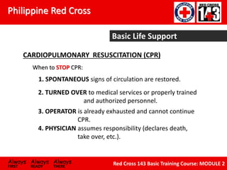 Philippine Red Cross
Always Always Always
FIRST READY THERE
Red Cross 143 Basic Training Course: MODULE 2
Basic Life Support
CARDIOPULMONARY RESUSCITATION (CPR)
When to STOP CPR:
1. SPONTANEOUS signs of circulation are restored.
2. TURNED OVER to medical services or properly trained
and authorized personnel.
3. OPERATOR is already exhausted and cannot continue
CPR.
4. PHYSICIAN assumes responsibility (declares death,
take over, etc.).
 