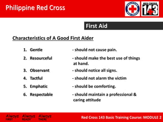 Philippine Red Cross
Always Always Always
FIRST READY THERE
Red Cross 143 Basic Training Course: MODULE 2
First Aid
Characteristics of A Good First Aider
1. Gentle - should not cause pain.
2. Resourceful - should make the best use of things
at hand.
3. Observant - should notice all signs.
4. Tactful - should not alarm the victim
5. Emphatic - should be comforting.
6. Respectable - should maintain a professional &
caring attitude
 
