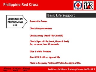 Philippine Red Cross
Always Always Always
FIRST READY THERE
Red Cross 143 Basic Training Course: MODULE 2
Basic Life Support
Survey the Scene.
Check Responsiveness
Check Airway (Head-Tilt-Chin Lift)
Check Signs of Life (Look, Listen & Feel)
for no more than 10 seconds.
Give 2 Initial breaths
Start CPR if still no signs of life
Place in Recovery Position if Victim has signs of life.
SEQUENCE IN
PERFORMING
CPR
 