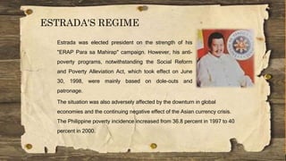 ESTRADA'S REGIME
Estrada was elected president on the strength of his
"ERAP Para sa Mahirap" campaign. However, his anti-
poverty programs, notwithstanding the Social Reform
and Poverty Alleviation Act, which took effect on June
30, 1998, were mainly based on dole-outs and
patronage.
The situation was also adversely affected by the downturn in global
economies and the continuing negative effect of the Asian currency crisis.
The Philippine poverty incidence increased from 36.8 percent in 1997 to 40
percent in 2000.
 