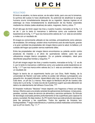 2
RESULTADO
El limón es alcalino, no tiene azúcar, es de sabor ácido, pero una vez lo tomamos,
la química del cuerpo lo hace alcalinizante. Su potencial de alcalinizar la sangre
humana ocurre inmediatamente después de su ingestión. Apenas ingresa en el
estómago se inicia inmediatamente la alcalinización de los fluidos corporales
mediante los citratos (sales alcalinas) de calcio, magnesio, hierro y otros. (4)
El pH del jugo de limón según las tiras y nuestra muestra, marcadas en la fig. 1.2
es de 1, por lo tanto lo marcamos o definimos como una sustancia acida
basándonos en la fig. 1.1 (5) que nos marca entre valores de 1 a 2 esta se convierten
a moles con un resultado de:
El vinagre es comúnmente utilizado en las comidas, principalmente como aderezo
de ensaladas. Sin embargo, existen otros muchísimos usos de este líquido, gracias
a la gran cantidad de propiedades del vinagre blanco para la salud, la belleza y el
cuidado del hogar que pueden sernos realmente útiles.
Entre las propiedades del vinagre blanco encontramos su potente acción contra
picaduras de insectos y el alivio de quemaduras solares -para las que
utilizaremos vinagre blanco congelado-. Es un potente antiséptico, ideal para
desinfectar pequeñas heridas y rasguños. (6)
El pH del vinagre según las tiras y nuestra muestra, marcadas en la fig. 1.2 es de
2, por lo tanto lo marcamos o definimos como una sustancia acida basándonos en
la fig. 1.1 (5) que nos marca entre valores de 2 a 3 esta se convierten a moles con
un resultado de:
Según la teoría de un experimento hecho por Leo Gros, Keith Healey, de la
universidad de Ramón Llull este verifico la acidez del refresco sumergiendo una
pequeña tira de papel indicador: desarrollará color rojo, que significa que la Coca-
Cola tiene un pH de 2 o menos. Pero según la literatura del pH de nuestra vida
marca de 3 y en la fig. 1.2 esta nos dio de 4 podemos sugerir que esta alteración se
debió a la calentamiento del refresco Coca-Cola. (7)(5)
El limpiador multiusos “fabuloso” limpia dejando una fragancia a fresco por largo
tiempo. Efectivo para una amplia variedad de aplicaciones de limpieza. Limpia pisos,
paredes, cocinas, áreas de servicio de alimentos y servicios sanitarios. Su fórmula
de tecnología avanzada penetra profundamente en las superficies para capturar la
grasa y suciedad, No deja residuo. Su PH neutro hace que este producto sea seguro
para las personas y las superficies. Todos los agentes de limpieza son
biodegradables. (8) según esta literatura y nuestras pruebas realizadas concordamos
que su pH es neutro. Fig. 1.1. (5
 