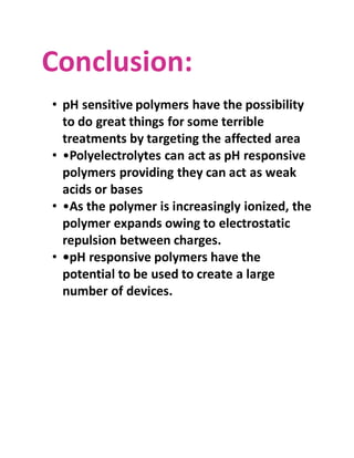 Conclusion:
• pH sensitive polymers have the possibility
to do great things for some terrible
treatments by targeting the affected area
• •Polyelectrolytes can act as pH responsive
polymers providing they can act as weak
acids or bases
• •As the polymer is increasingly ionized, the
polymer expands owing to electrostatic
repulsion between charges.
• •pH responsive polymers have the
potential to be used to create a large
number of devices.
 