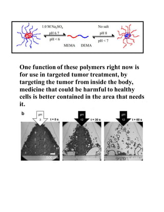 One function of these polymers right now is
for use in targeted tumor treatment, by
targeting the tumor from inside the body,
medicine that could be harmful to healthy
cells is better contained in the area that needs
it.
 