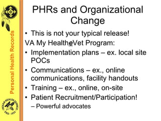 This is not your typical release! VA My Health e Vet Program: Implementation plans – ex. local site POCs Communications – ex., online communications, facility handouts Training – ex., online, on-site  Patient Recruitment/Participation! Powerful advocates PHRs and Organizational Change Personal Health Records 
