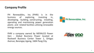 3 3
Company Profile
PH Renewables, Inc. (PHRI) is in the
business of exploring, investing in,
developing, building, constructing, installing,
operating and maintaining power generation
plants and related facilities utilizing renewable
energy sources.
PHRI a company owned by MERALCO Power
Gen - Global Business Power located at
Rockwell Business Center Tower 1, Ortigas
Avenue, Barangay Ugong, 1604 Pasig City.
 