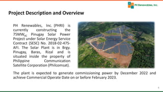 4 4
Project Description and Overview
PH Renewables, Inc. (PHRI) is
currently constructing the
75MWAC Pinugay Solar Power
Project under Solar Energy Service
Contract (SESC) No. 2018-02-475-
AFI. The Solar Plant is in Brgy.
Pinugay, Baras, Rizal and is
situated inside the property of
Philippine Communication
Satellite Corporation (Philcomsat).
The plant is expected to generate commissioning power by December 2022 and
achieve Commercial Operate Date on or before February 2023.
 
