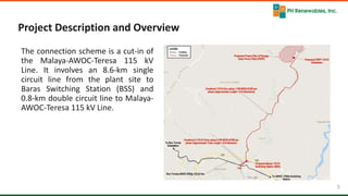 5 5
Project Description and Overview
The connection scheme is a cut-in of
the Malaya-AWOC-Teresa 115 kV
Line. It involves an 8.6-km single
circuit line from the plant site to
Baras Switching Station (BSS) and
0.8-km double circuit line to Malaya-
AWOC-Teresa 115 kV Line.
 