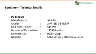 7 7
Equipment Technical Details
PV Module
Manufacturer : JA Solar
Model : JAM72S30-545/MR
Unit Nom. Power : 545 Wp
Number of PV modules : 175830 units
Nominal (STC) : 95.83 MWp
Modules : 5861 Strings x 30 units In series
 