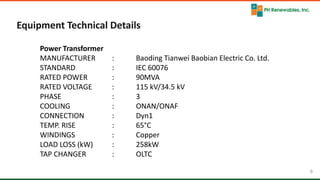 9 9
Equipment Technical Details
Power Transformer
MANUFACTURER : Baoding Tianwei Baobian Electric Co. Ltd.
STANDARD : IEC 60076
RATED POWER : 90MVA
RATED VOLTAGE : 115 kV/34.5 kV
PHASE : 3
COOLING : ONAN/ONAF
CONNECTION : Dyn1
TEMP. RISE : 65°C
WINDINGS : Copper
LOAD LOSS (kW) : 258kW
TAP CHANGER : OLTC
 