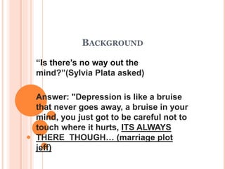BACKGROUND
“Is there’s no way out the
mind?”(Sylvia Plata asked)
Answer: "Depression is like a bruise
that never goes away, a bruise in your
mind, you just got to be careful not to
touch where it hurts, ITS ALWAYS
THERE THOUGH… (marriage plot
jeff)
 
