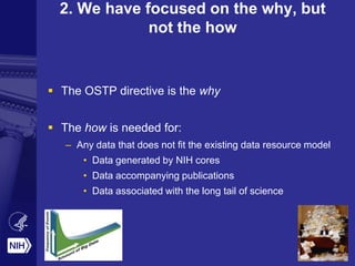 2. We have focused on the why, but
not the how
 The OSTP directive is the why
 The how is needed for:
– Any data that does not fit the existing data resource model
• Data generated by NIH cores
• Data accompanying publications
• Data associated with the long tail of science
 