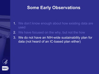 Some Early Observations
1. We don’t know enough about how existing data are
used
2. We have focused on the why, but not the how
3. We do not have an NIH-wide sustainability plan for
data (not heard of an IC-based plan either)
 