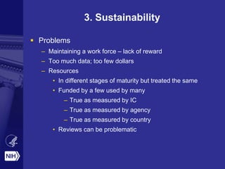 3. Sustainability
 Problems
– Maintaining a work force – lack of reward
– Too much data; too few dollars
– Resources
• In different stages of maturity but treated the same
• Funded by a few used by many
– True as measured by IC
– True as measured by agency
– True as measured by country
• Reviews can be problematic
 