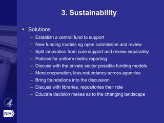 3. Sustainability
 Solutions
– Establish a central fund to support
– New funding models eg open submission and review
– Split innovation from core support and review separately
– Policies for uniform metric reporting
– Discuss with the private sector possible funding models
– More cooperation, less redundancy across agencies
– Bring foundations into the discussion
– Discuss with libraries, repositories their role
– Educate decision makes as to the changing landscape
 