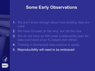 Some Early Observations
1. We don’t know enough about how existing data are
used
2. We have focused on the why, but not the how
3. We do not have an NIH-wide sustainability plan for
data (not heard of an IC-based plan either)
4. Training in biomedical data science is spotty
5. Reproducibility will need to be embraced
 