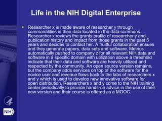 Life in the NIH Digital Enterprise
 Researcher x is made aware of researcher y through
commonalities in their data located in the data commons.
Researcher x reviews the grants profile of researcher y and
publication history and impact from those grants in the past 5
years and decides to contact her. A fruitful collaboration ensues
and they generate papers, data sets and software. Metrics
automatically pushed to company z for all relevant NIH data and
software in a specific domain with utilization above a threshold
indicate that their data and software are heavily utilized and
respected by the community. An open source version remains,
but the company adds services on top of the software for the
novice user and revenue flows back to the labs of researchers x
and y which is used to develop new innovative software for
open distribution. Researchers x and y come to the NIH training
center periodically to provide hands-on advice in the use of their
new version and their course is offered as a MOOC.
 