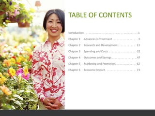 TABLE OF CONTENTS

Introduction . . . . . . . . . . . . . . . . . . . . . . . .. . . . . . . . . . . . . . 1

Chapter 1          Advances in Treatment . . . . . . . . . . . . . . . . . . 3

Chapter 2          Research and Development . . . . . . . . . . . . . 13

Chapter 3          Spending and Costs. . . . . . . . . . . . . . . . . . . . 32

Chapter 4          Outcomes and Savings . . . . . . . . . . . . . . . . . .47

Chapter 5          Marketing and Promotion. . . . . . . . . . . . . . . 62

Chapter 6          Economic Impact . . . . . . . . . . . . . . . . . . . . . . 73
 