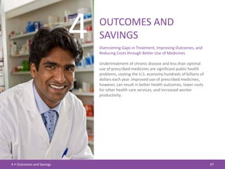 4   OUTCOMES AND
                               SAVINGS
                               Overcoming Gaps in Treatment, Improving Outcomes, and
                               Reducing Costs through Better Use of Medicines

                               Undertreatment of chronic disease and less than optimal
                               use of prescribed medicines are significant public health
                               problems, costing the U.S. economy hundreds of billions of
                               dollars each year. Improved use of prescribed medicines,
                               however, can result in better health outcomes, lower costs
                               for other health care services, and increased worker
                               productivity.




4 • Outcomes and Savings                                                                    47
 