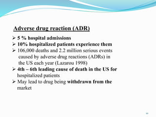  5 % hospital admissions
 10% hospitalized patients experience them
 106,000 deaths and 2.2 million serious events
caused by adverse drug reactions (ADRs) in
the US each year (Lazarou 1998)
 4th – 6th leading cause of death in the US for
hospitalized patients
 May lead to drug being withdrawn from the
market
Adverse drug reaction (ADR)
10
 