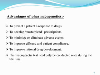 Advantages of pharmacogenetics:-
 To predict a patient’s response to drugs.
 To develop “customized” prescriptions.
 To minimize or eliminate adverse events.
 To improve efficacy and patient compliance.
 To improve rational drug development.
 Pharmacogenetic test need only be conducted once during the
life time.
14
 