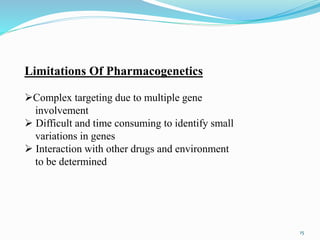 Limitations Of Pharmacogenetics
Complex targeting due to multiple gene
involvement
 Difficult and time consuming to identify small
variations in genes
 Interaction with other drugs and environment
to be determined
15
 