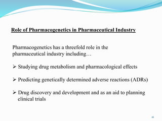 Pharmacogenetics has a threefold role in the
pharmaceutical industry including…
 Studying drug metabolism and pharmacological effects
 Predicting genetically determined adverse reactions (ADRs)
 Drug discovery and development and as an aid to planning
clinical trials
Role of Pharmacogenetics in Pharmaceutical Industry
16
 