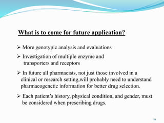  More genotypic analysis and evaluations
What is to come for future application?
 In future all pharmacists, not just those involved in a
clinical or research setting,will probably need to understand
pharmacogenetic information for better drug selection.
 Investigation of multiple enzyme and
transporters and receptors
 Each patient’s history, physical condition, and gender, must
be considered when prescribing drugs.
19
 