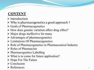 2
CONTENT
 Introduction
 Why is pharmacogenetics a good approach ?
 Goals of Pharmacogenetics
 How does genetic variation affect drug effect?
 Major drugs ineffective for many
 Advantages of pharmacogenetics
 Limitations Of Pharmacogenetics
 Role of Pharmacogenetics in Pharmaceutical Industry
 Roles of Pharmacists
 Pharmacogentics Labelling
 What is to come for future application?
 Hope For The Future
 Conclusion
 References
 