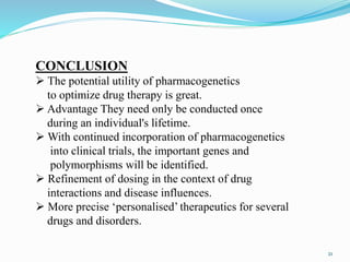 CONCLUSION
 The potential utility of pharmacogenetics
to optimize drug therapy is great.
 Advantage They need only be conducted once
during an individual's lifetime.
 With continued incorporation of pharmacogenetics
into clinical trials, the important genes and
polymorphisms will be identified.
 Refinement of dosing in the context of drug
interactions and disease influences.
 More precise ‘personalised’ therapeutics for several
drugs and disorders.
21
 