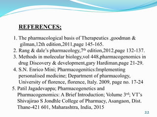 1. The pharmacological basis of Therapeutics ,goodman &
gilman,12th edition,2011,page 145-165.
2. Rang & dale’s pharmacology,7th edition,2012,page 132-137.
3. Methods in molecular biology,vol 448,pharmacogenomics in
drug Discovery & development,gary Hardiman,page 21-29.
REFERENCES;
4. S.N. Enrico Mini; Pharmacogenitics:Implementing
personalised medicine; Department of pharmacology,
University of florence, florence, Italy. 2009, page no. 17-24
5. Patil Jagadevappa; Pharmacogenetics and
Pharmacogenomics: A Brief Introduction; Volume 3rd; VT’s
Shivajirao S Jondhle College of Pharmacy, Asangaon, Dist.
Thane-421 601, Maharashtra, India, 2015
22
 