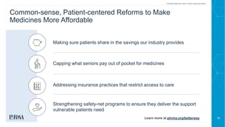 18
Making sure patients share in the savings our industry provides
Common-sense, Patient-centered Reforms to Make
Medicines More Affordable
Capping what seniors pay out of pocket for medicines
Addressing insurance practices that restrict access to care
Strengthening safety-net programs to ensure they deliver the support
vulnerable patients need
Learn more at phrma.org/betterway
Prescription Medicines: Costs in Context www.phrma.org/cost
 