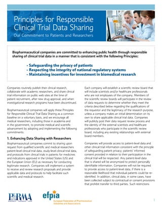 1
Companies routinely publish their clinical research,
collaborate with academic researchers, and share clinical
trial information on public web sites at the time of
patient recruitment, after new drug approval, and when
investigational research programs have been discontinued.
Biopharmaceutical companies will apply these Principles
for Responsible Clinical Trial Data Sharing as a common
baseline on a voluntary basis, and we encourage all
medical researchers, including those in academia and
in the government, to promote medical and scientific
advancement by adopting and implementing the following
commitments:
1. Enhancing Data Sharing with Researchers
Biopharmaceutical companies commit to sharing upon
request from qualified scientific and medical researchers
patient-level clinical trial data, study-level clinical trial data,
and protocols from clinical trials in patients for medicines
and indications approved in the United States (US) and
the European Union (EU) as necessary for conducting
legitimate research. Companies will implement a system
to receive and review research proposals and provide
applicable data and protocols to help facilitate such
scientific and medical research.
Each company will establish a scientific review board that
will include scientists and/or healthcare professionals
who are not employees of the company. Members of
the scientific review boards will participate in the review
of data requests to determine whether they meet the
criteria described below regarding the qualifications of
the requestor and the legitimacy of the research purpose,
unless a company makes an initial determination on its
own to share applicable clinical trial data. Companies
will publicly post their data request review process and
the identity of the external scientists and healthcare
professionals who participate in the scientific review
board, including any existing relationships with external
board members.
Companies will provide access to patient-level data and
other clinical trial information consistent with the principle
of safeguarding patient privacy; patients’ informed
consent provided in relation to their participation in the
clinical trial will be respected. Any patient-level data
that is shared will be anonymized to protect personally
identifiable information. Companies will not be required
to provide access to patient-level data, if there is a
reasonable likelihood that individual patients could be re-
identified. In addition, clinical data, in some cases, have
been collected subject to contractual or consent provisions
that prohibit transfer to third parties. Such restrictions
Principles for Responsible
Clinical Trial Data Sharing
Our Commitment to Patients and Researchers
Biopharmaceutical companies are committed to enhancing public health through responsible
sharing of clinical trial data in a manner that is consistent with the following Principles:
•	 Safeguarding the privacy of patients
•	 Respecting the integrity of national regulatory systems
•	 Maintaining incentives for investment in biomedical research
 