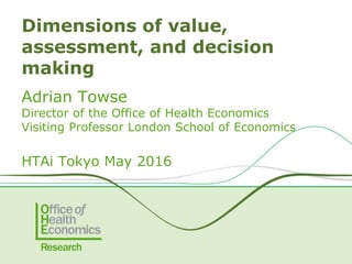 Adrian Towse
Director of the Office of Health Economics
Visiting Professor London School of Economics
HTAi Tokyo May 2016
Dimensions of value,
assessment, and decision
making
 