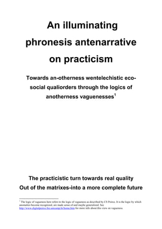 An illuminating
     phronesis antenarrative
                           on practicism
      Towards an-otherness wentelechistic eco-
         social qualiorders through the logics of
                        anotherness vaguenesses1




        The practicistic turn towards real quality
Out of the matrixes-into a more complete future

1
 The logic of vagueness here refers to the logic of vagueness as described by CS Peirce. It is the logic by which
anomalies become recognized, are made sense of and maybe generalized. See
http://www.digitalpeirce.fee.unicamp.br/home.htm for more info about this view on vagueness.
 