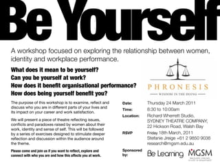 Be Yourself
A workshop focused on exploring the relationship between women,
identity and workplace performance.
What does it mean to be yourself?
Can you be yourself at work?
How does it benefit organisational performance?
How does being yourself benefit you?
The purpose of this workshop is to examine, reflect and       Date:       Thursday 24 March 2011
discuss who you are in different parts of your lives and
                                                              Time:       8:30 to 10:00am
its impact on your career and work satisfaction.
                                                              Location:   Richard Wherrett Studio,
We will present a piece of theatre reflecting issues,                     SYDNEY THEATRE COMPANY,
conflicts and paradoxes raised by women about their
                                                                          22 Hickson Road, Walsh Bay
work, identity and sense of self. This will be followed
by a series of exercises designed to stimulate deeper         RSVP        Friday 18th March, 2011
reflection and discussion within the audience around                      Stefanie Jreige +61 2 9850 9038
the theme.                                                                research@mgsm.edu.au
Please come and join us if you want to reflect, explore and   Sponsored
connect with who you are and how this affects you at work.    by:
 