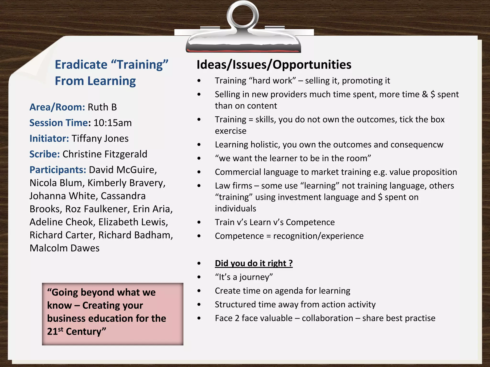Eradicate “Training”           Ideas/Issues/Opportunities
     From Learning                  •   Training “hard work” – selling it, promoting it
                                    •   Selling in new providers much time spent, more time & $ spent
Area/Room: Ruth B                       than on content
Session Time: 10:15am               •   Training = skills, you do not own the outcomes, tick the box
                                        exercise
Initiator: Tiffany Jones
                                    •   Learning holistic, you own the outcomes and consequencw
Scribe: Christine Fitzgerald        •   “we want the learner to be in the room”
Participants: David McGuire,        •   Commercial language to market training e.g. value proposition
Nicola Blum, Kimberly Bravery,      •   Law firms – some use “learning” not training language, others
Johanna White, Cassandra                “training” using investment language and $ spent on
Brooks, Roz Faulkener, Erin Aria,       individuals
Adeline Cheok, Elizabeth Lewis,     •   Train v’s Learn v’s Competence
Richard Carter, Richard Badham,     •   Competence = recognition/experience
Malcolm Dawes
                                    •   Did you do it right ?
                                    •   “It’s a journey”
    “Going beyond what we           •   Create time on agenda for learning
    know – Creating your            •   Structured time away from action activity
    business education for the      •   Face 2 face valuable – collaboration – share best practise
    21st Century”
 