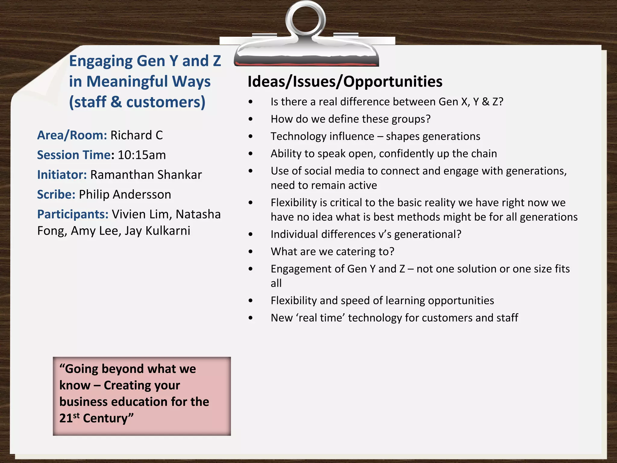 Engaging Gen Y and Z
     in Meaningful Ways             Ideas/Issues/Opportunities
     (staff & customers)            •   Is there a real difference between Gen X, Y & Z?
                                    •   How do we define these groups?
Area/Room: Richard C                •   Technology influence – shapes generations
Session Time: 10:15am               •   Ability to speak open, confidently up the chain
Initiator: Ramanthan Shankar        •   Use of social media to connect and engage with generations,
                                        need to remain active
Scribe: Philip Andersson
                                    •   Flexibility is critical to the basic reality we have right now we
Participants: Vivien Lim, Natasha       have no idea what is best methods might be for all generations
Fong, Amy Lee, Jay Kulkarni         •   Individual differences v’s generational?
                                    •   What are we catering to?
                                    •   Engagement of Gen Y and Z – not one solution or one size fits
                                        all
                                    •   Flexibility and speed of learning opportunities
                                    •   New ‘real time’ technology for customers and staff



   “Going beyond what we
   know – Creating your
   business education for the
   21st Century”
 