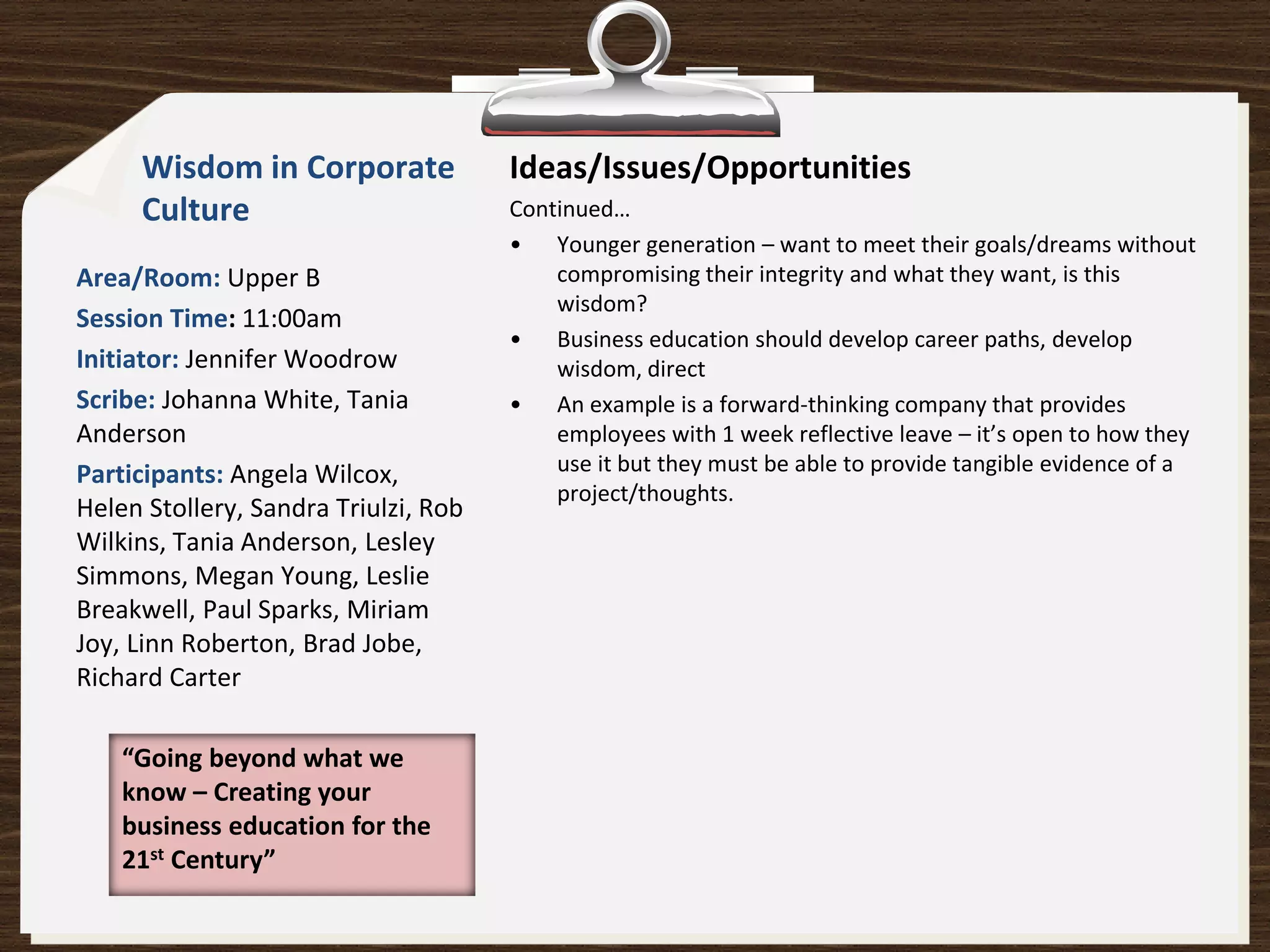 Wisdom in Corporate              Ideas/Issues/Opportunities
     Culture                          Continued…
                                      • Younger generation – want to meet their goals/dreams without
Area/Room: Upper B                        compromising their integrity and what they want, is this
                                          wisdom?
Session Time: 11:00am
                                      • Business education should develop career paths, develop
Initiator: Jennifer Woodrow               wisdom, direct
Scribe: Johanna White, Tania          • An example is a forward-thinking company that provides
Anderson                                  employees with 1 week reflective leave – it’s open to how they
Participants: Angela Wilcox,              use it but they must be able to provide tangible evidence of a
                                          project/thoughts.
Helen Stollery, Sandra Triulzi, Rob
Wilkins, Tania Anderson, Lesley
Simmons, Megan Young, Leslie
Breakwell, Paul Sparks, Miriam
Joy, Linn Roberton, Brad Jobe,
Richard Carter

    “Going beyond what we
    know – Creating your
    business education for the
    21st Century”
 